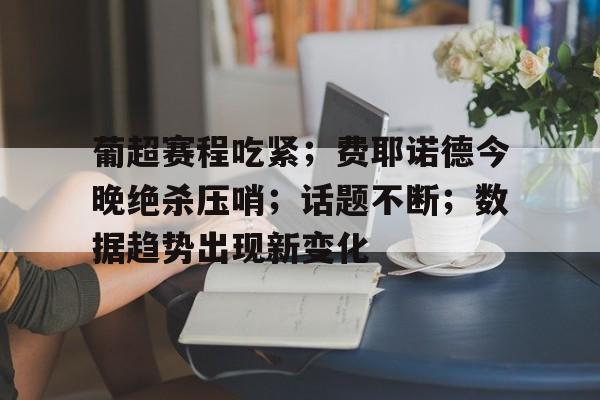 葡超赛程吃紧；费耶诺德今晚绝杀压哨；话题不断；数据趋势出现新变化的简单介绍-星空体育